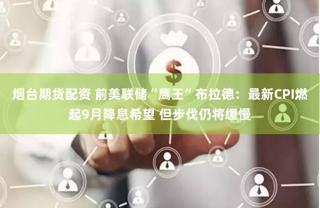 烟台期货配资 前美联储“鹰王”布拉德：最新CPI燃起9月降息希望 但步伐仍将缓慢