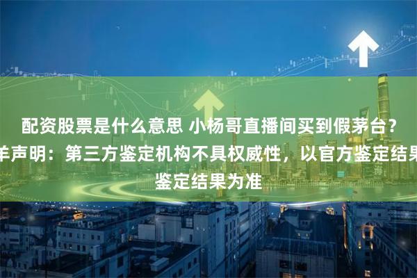 配资股票是什么意思 小杨哥直播间买到假茅台？三只羊声明：第三方鉴定机构不具权威性，以官方鉴定结果为准