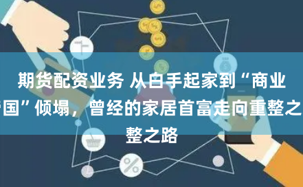 期货配资业务 从白手起家到“商业帝国”倾塌，曾经的家居首富走向重整之路
