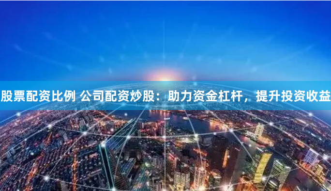 股票配资比例 公司配资炒股：助力资金杠杆，提升投资收益
